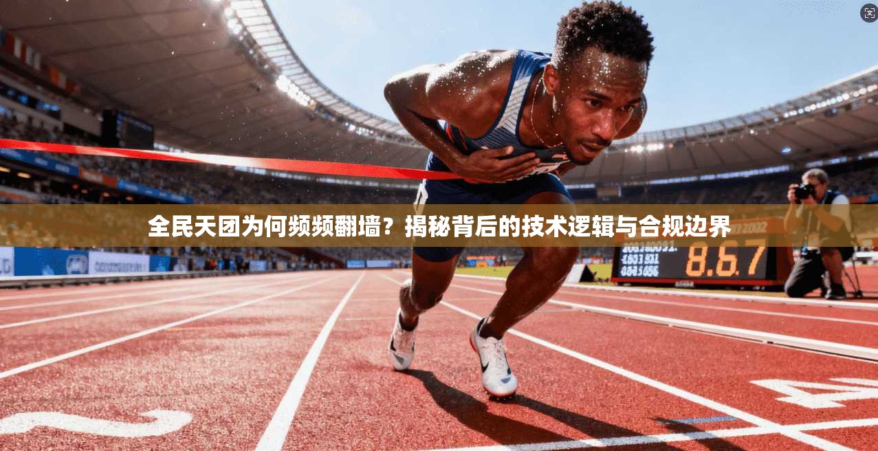全民天团为何频频翻墙？揭秘背后的技术逻辑与合规边界