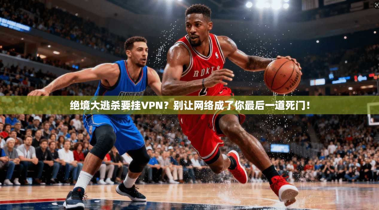 绝境大逃杀要挂VPN？别让网络成了你最后一道死门！