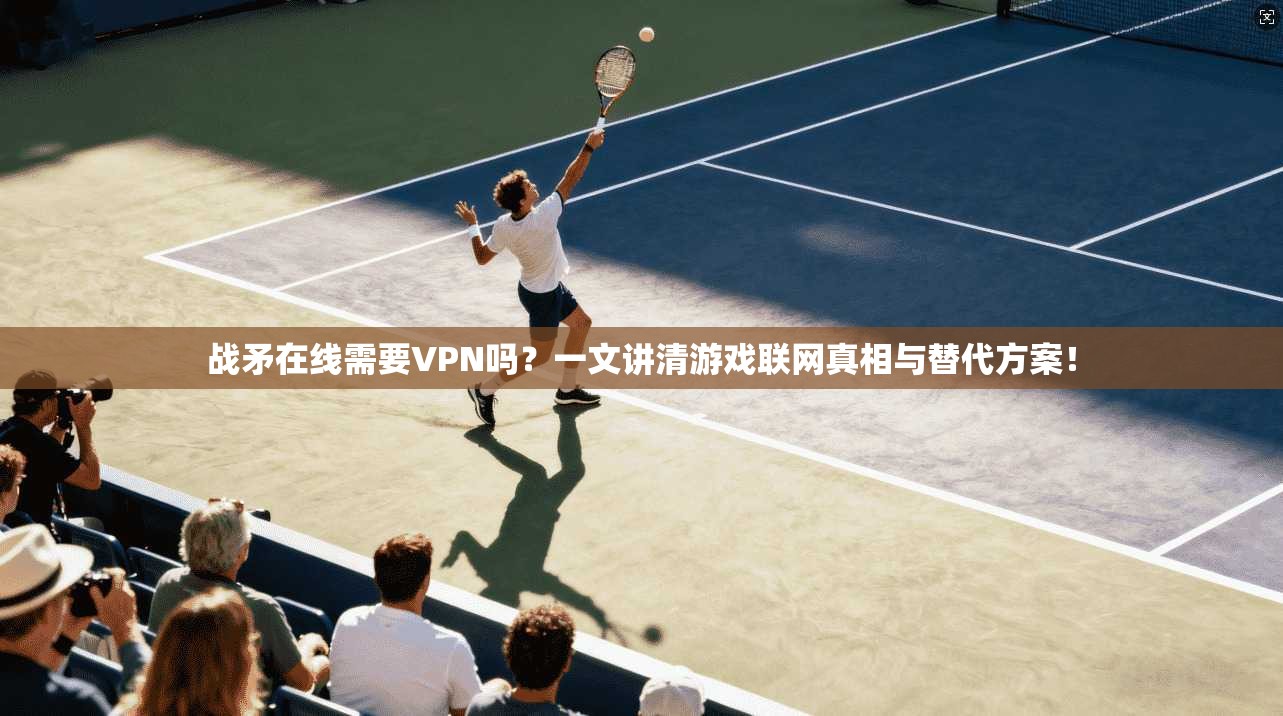 战矛在线需要VPN吗？一文讲清游戏联网真相与替代方案！
