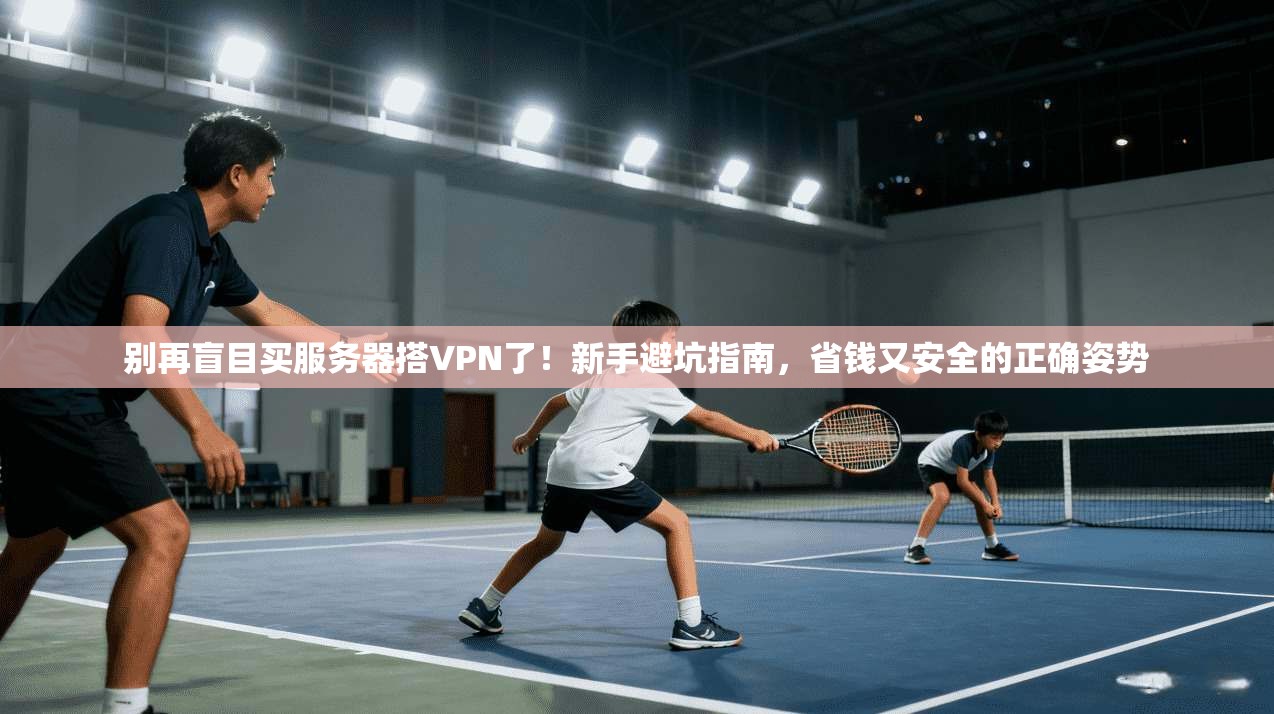 别再盲目买服务器搭VPN了！新手避坑指南，省钱又安全的正确姿势