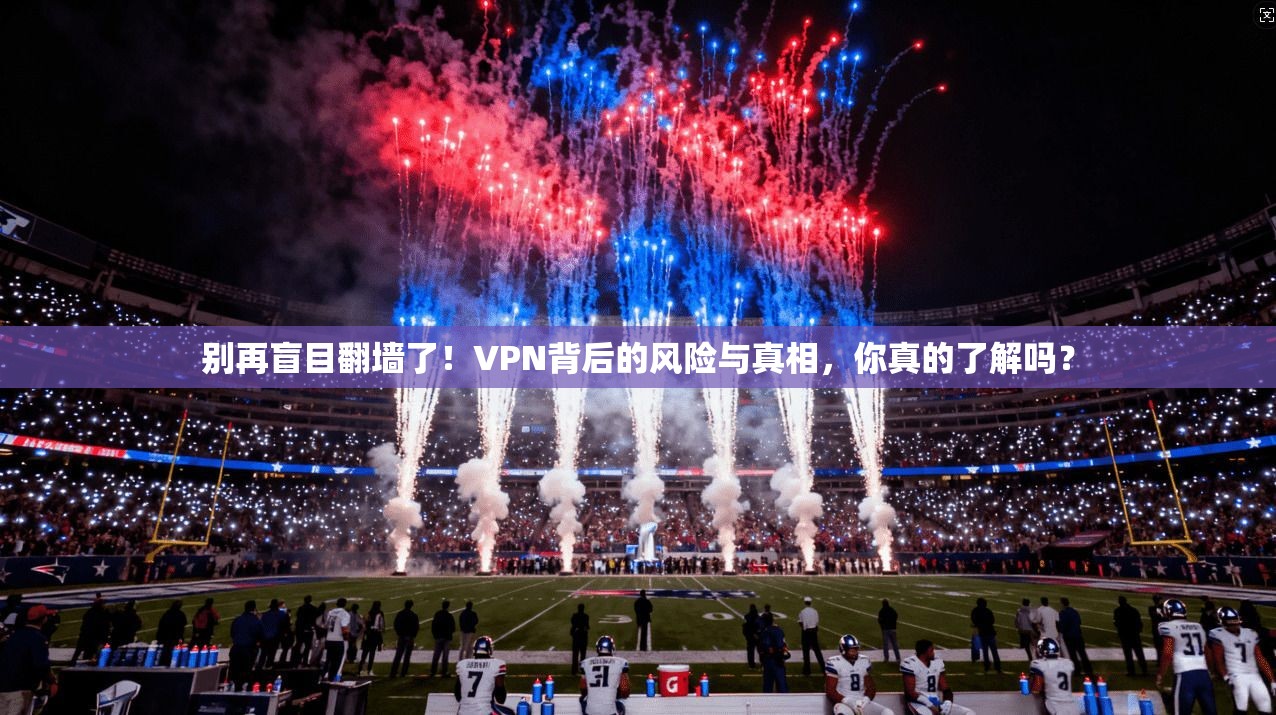别再盲目翻墙了！VPN背后的风险与真相，你真的了解吗？