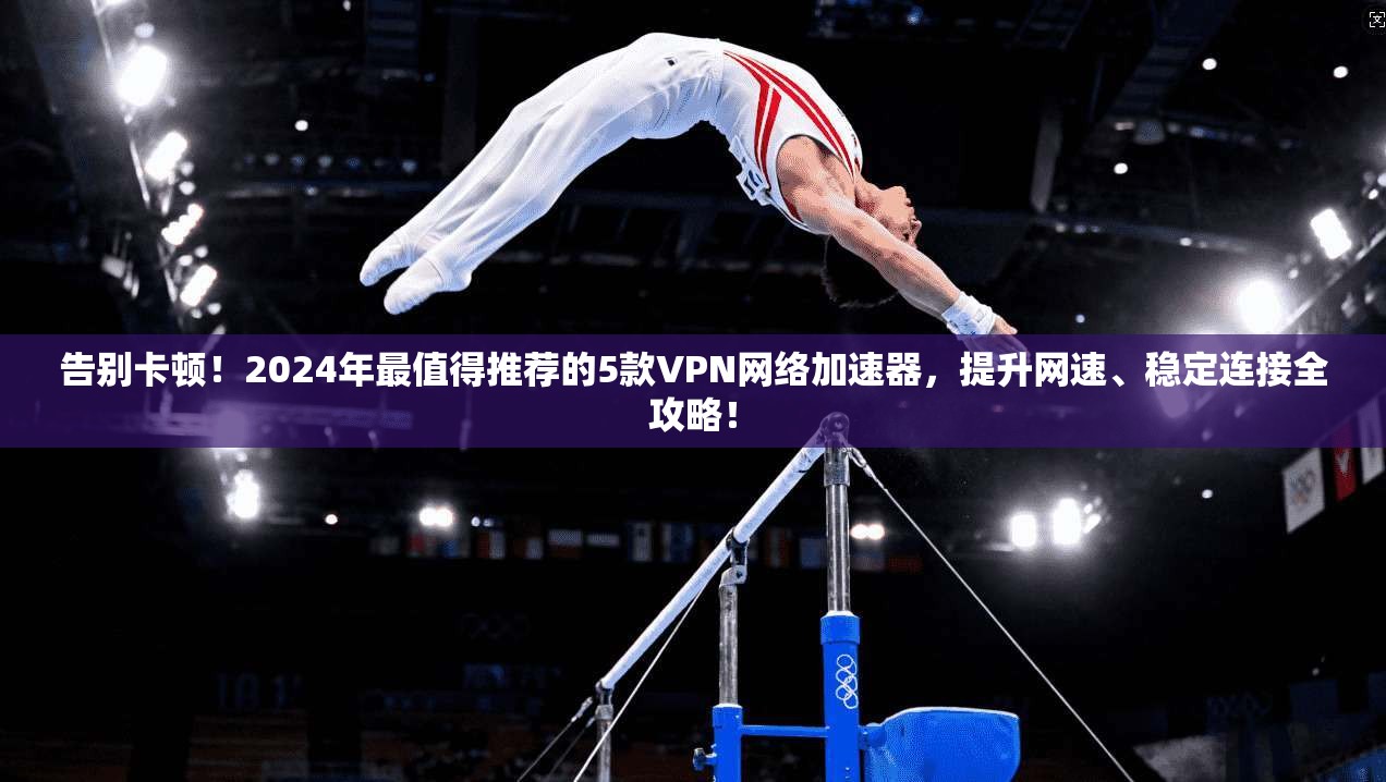 告别卡顿!2024年最值得推荐的5款VPN网络加速器,提升网速、稳定连接全攻略!