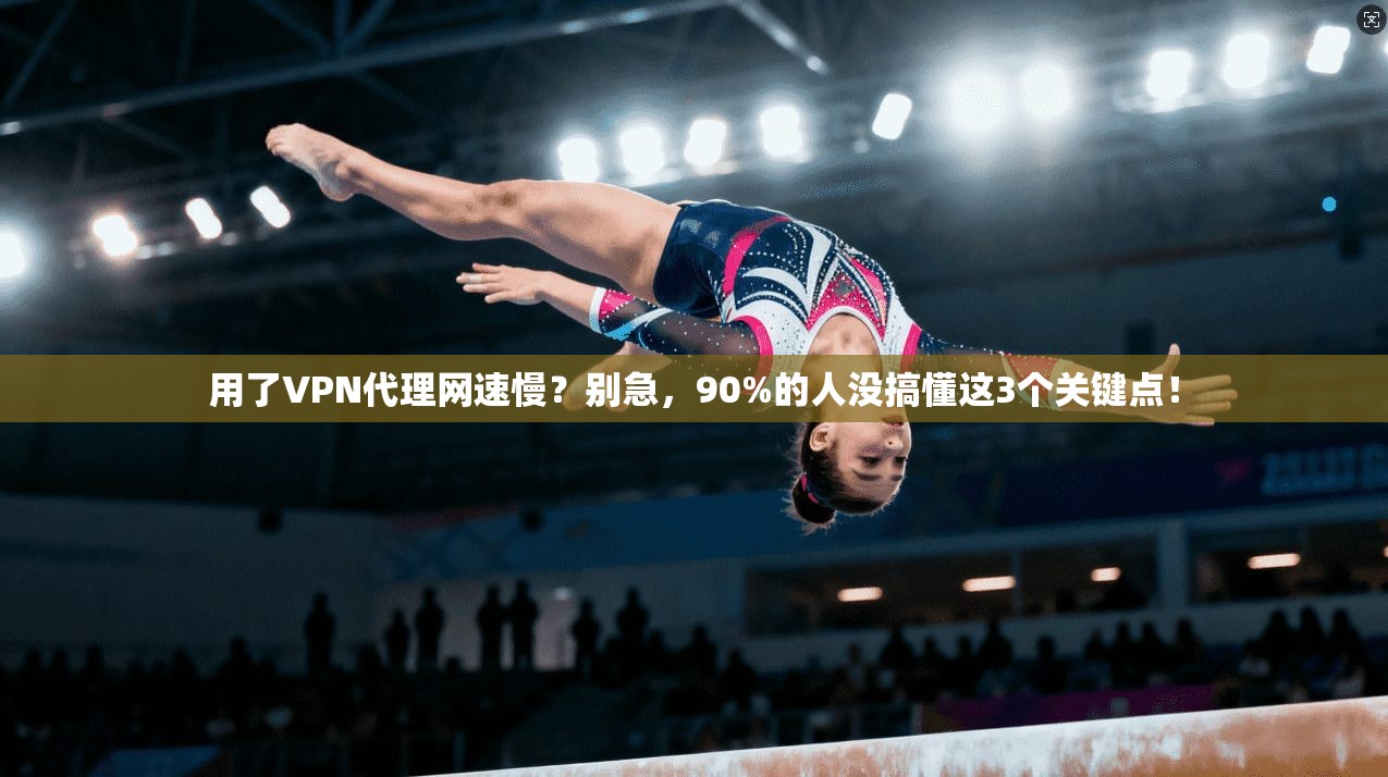 用了VPN代理网速慢？别急，90%的人没搞懂这3个关键点！