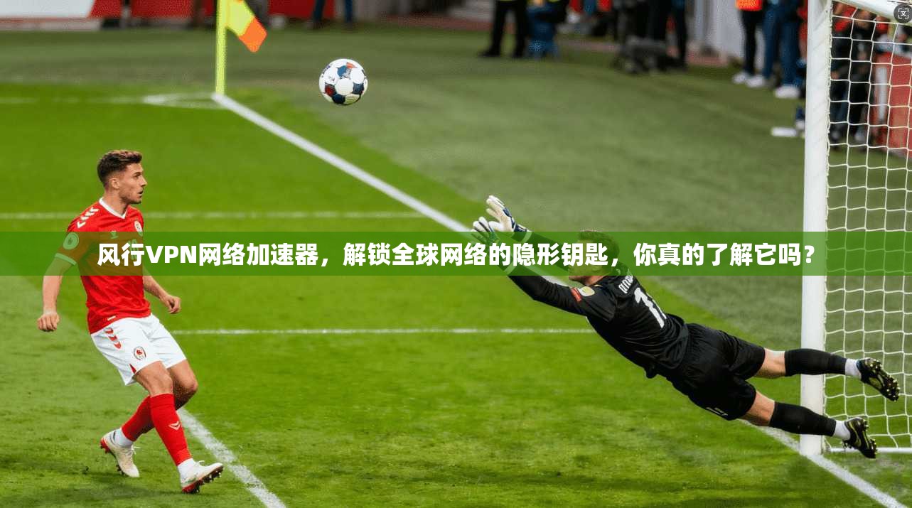 风行VPN网络加速器,解锁全球网络的隐形钥匙,你真的了解它吗?