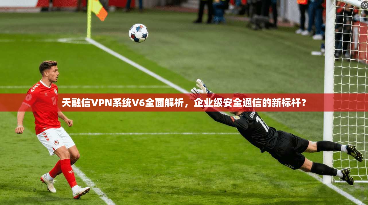 天融信VPN系统V6全面解析，企业级安全通信的新标杆？