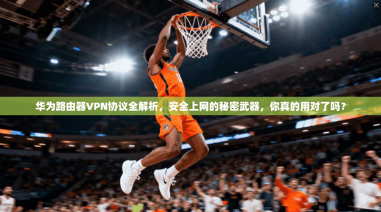 华为路由器VPN协议全解析，安全上网的秘密武器，你真的用对了吗？