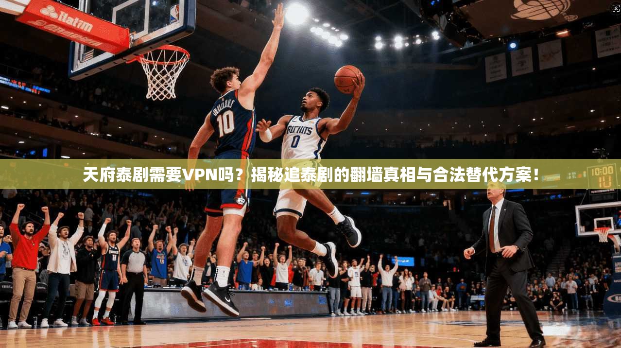 天府泰剧需要VPN吗？揭秘追泰剧的翻墙真相与合法替代方案！