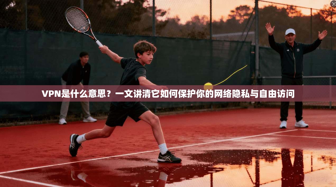 VPN是什么意思?一文讲清它如何保护你的网络隐私与自由访问