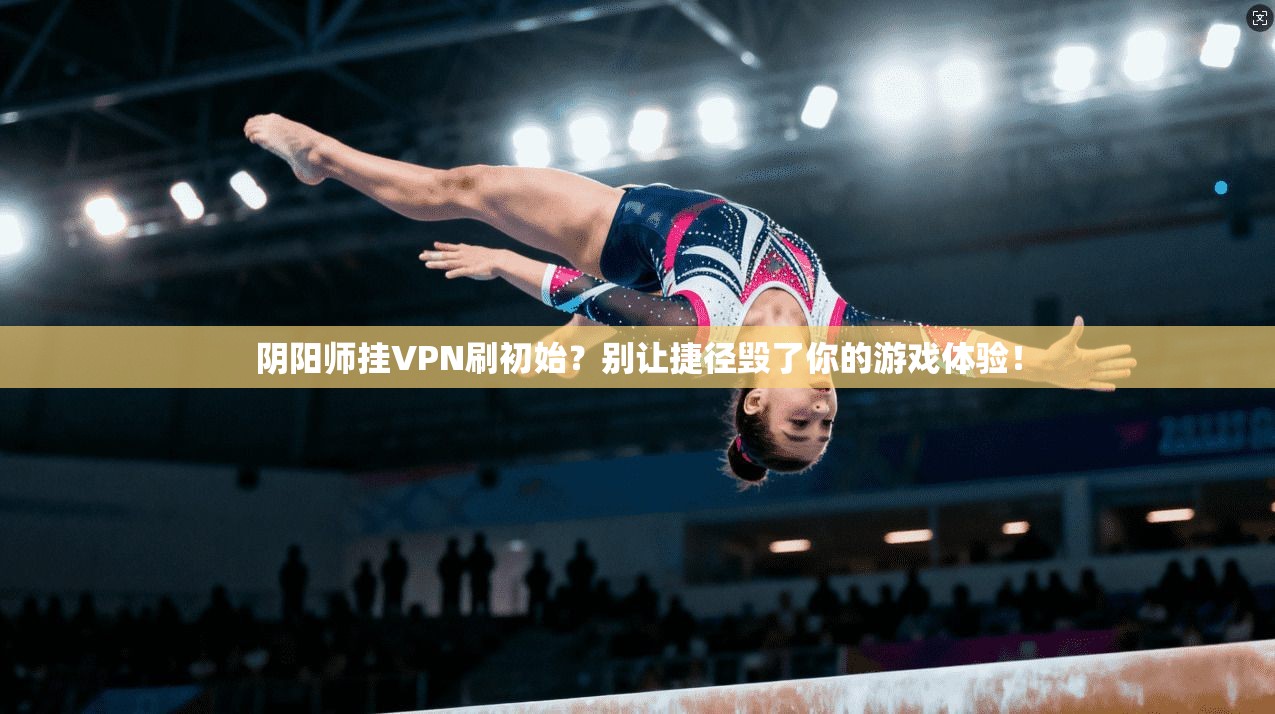 阴阳师挂VPN刷初始?别让捷径毁了你的游戏体验!