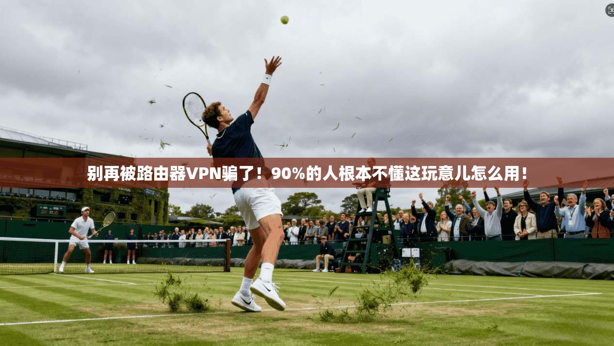 别再被路由器VPN骗了!90%的人根本不懂这玩意儿怎么用!