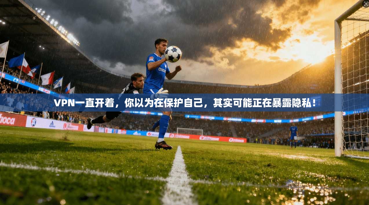 VPN一直开着，你以为在保护自己，其实可能正在暴露隐私！