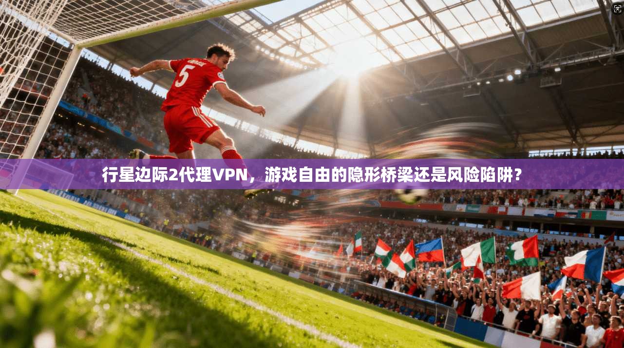 行星边际2代理VPN,游戏自由的隐形桥梁还是风险陷阱?