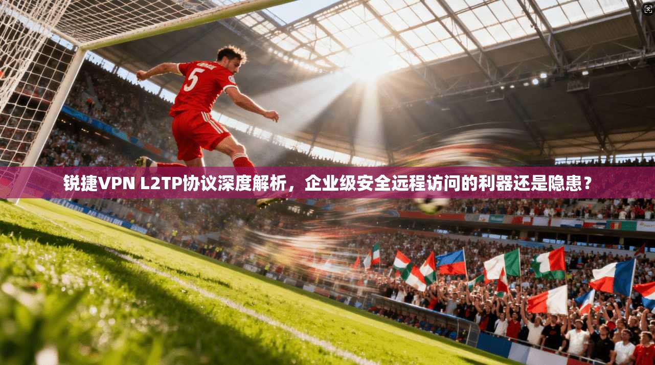 锐捷VPN L2TP协议深度解析,企业级安全远程访问的利器还是隐患?