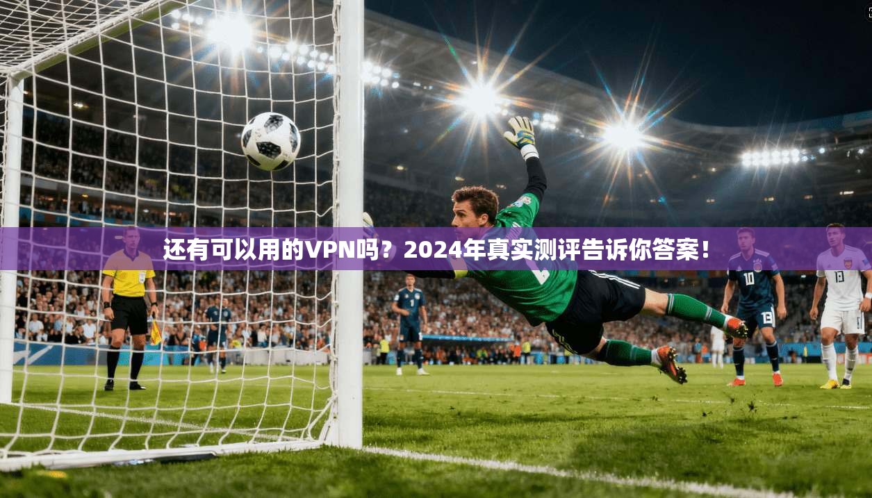 还有可以用的VPN吗?2024年真实测评告诉你答案!