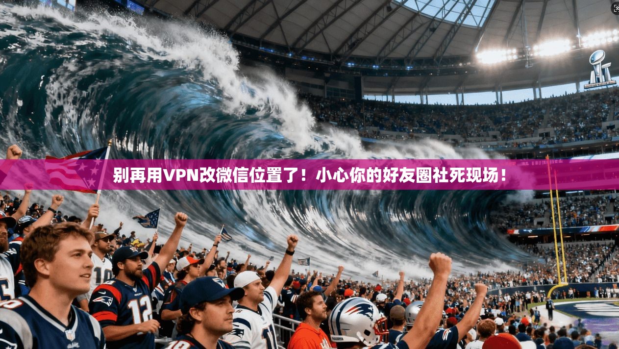别再用VPN改微信位置了!小心你的好友圈社死现场!