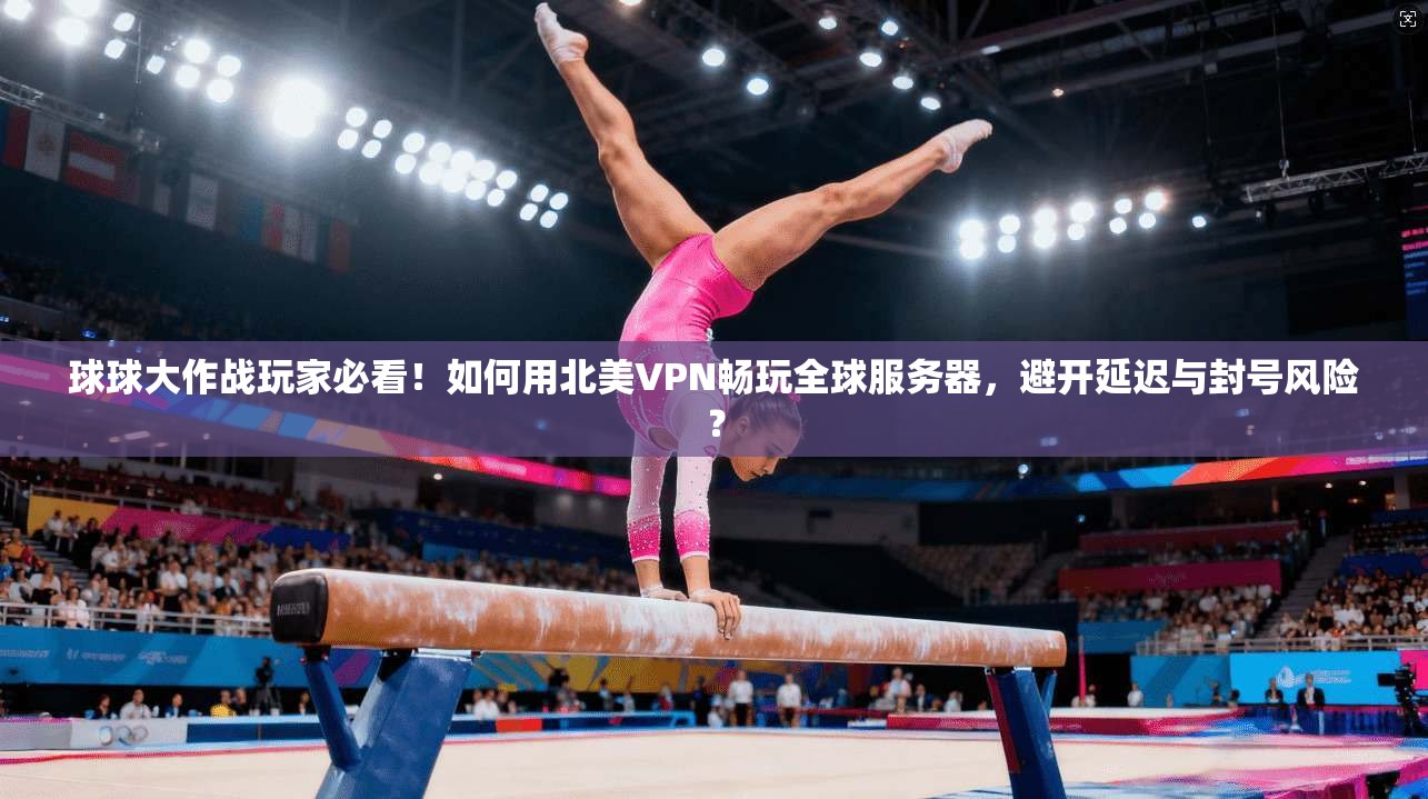 球球大作战玩家必看!如何用北美VPN畅玩全球服务器,避开延迟与封号风险?