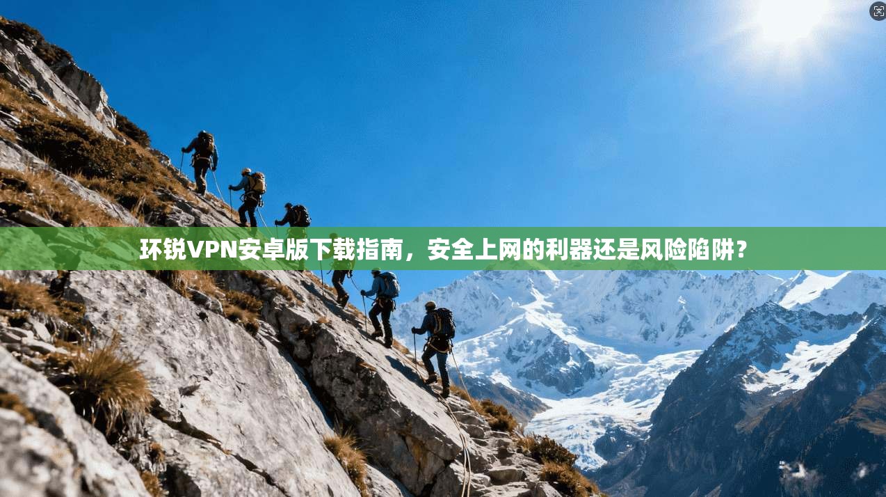 环锐VPN安卓版下载指南，安全上网的利器还是风险陷阱？