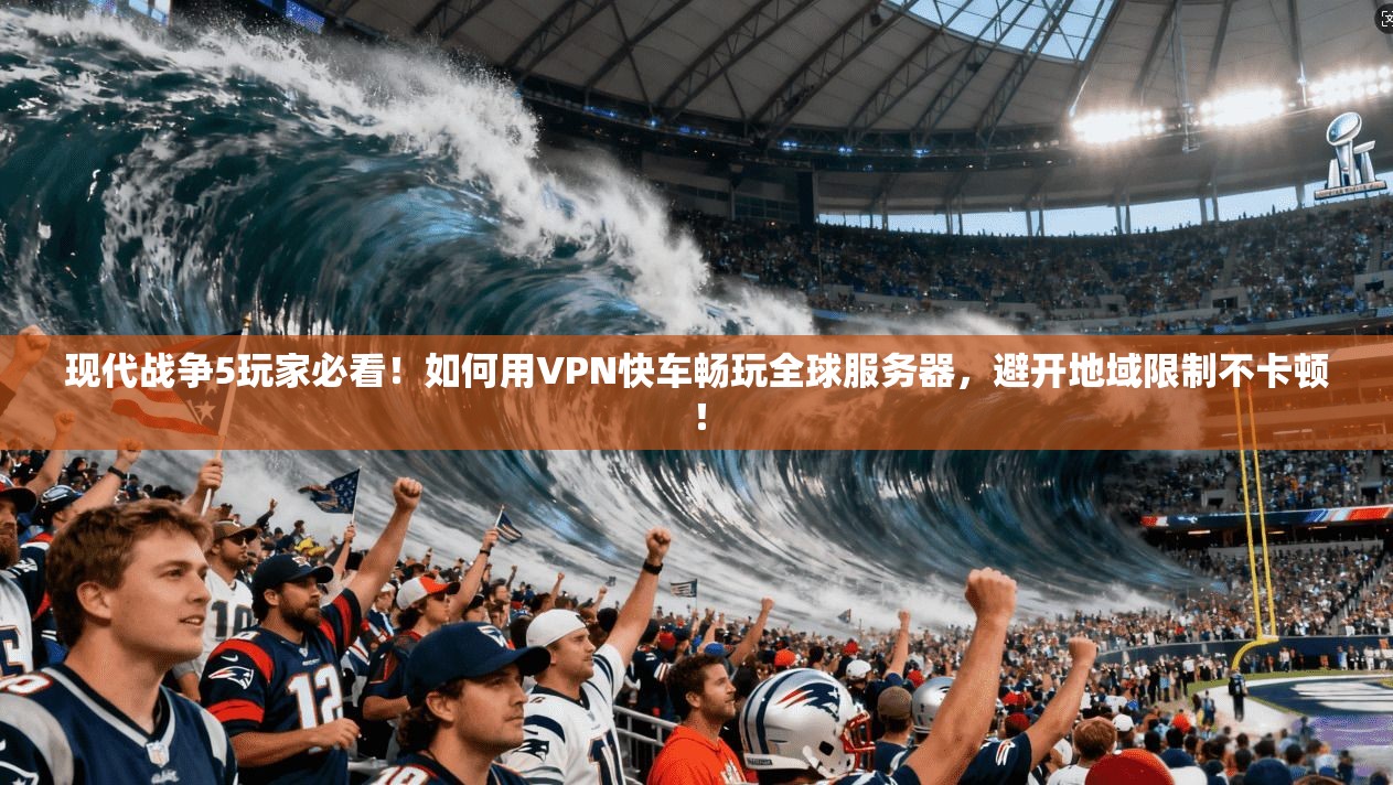 现代战争5玩家必看！如何用VPN快车畅玩全球服务器，避开地域限制不卡顿！
