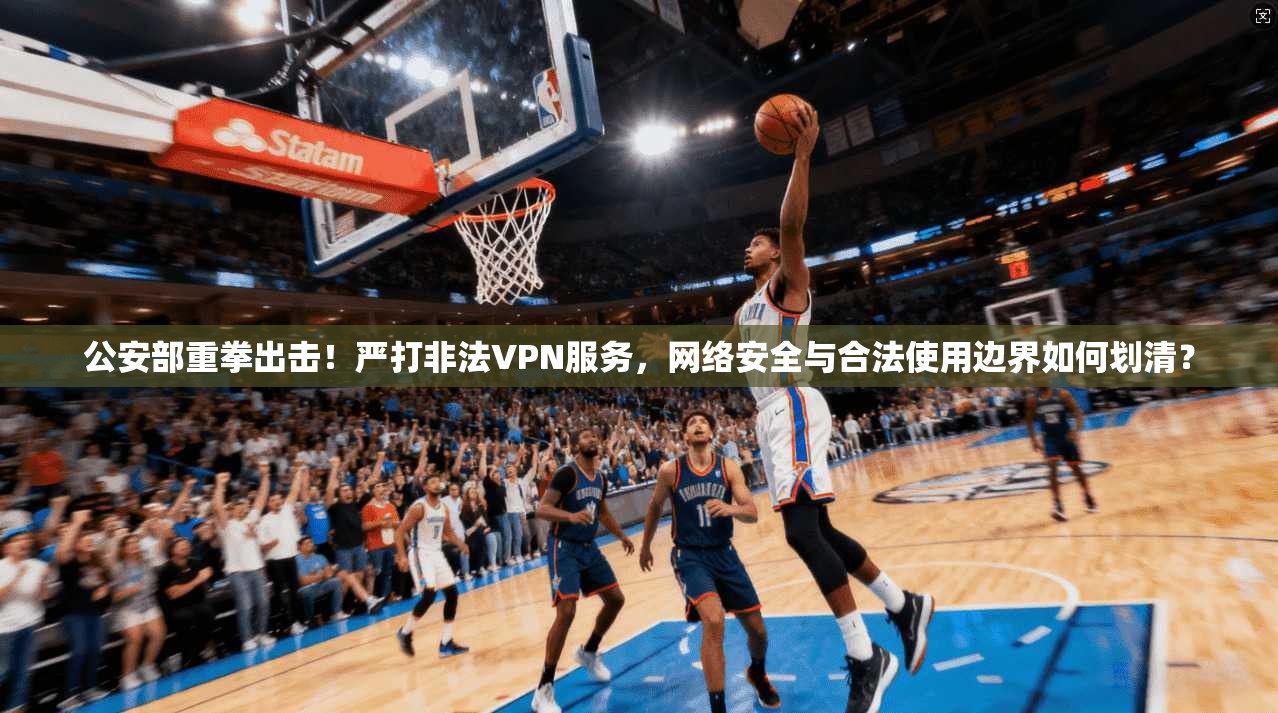 公安部重拳出击！严打非法VPN服务，网络安全与合法使用边界如何划清？