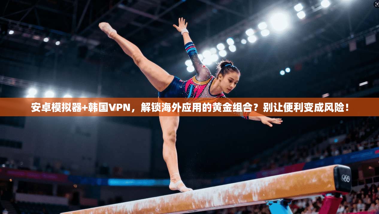 安卓模拟器+韩国VPN,解锁海外应用的黄金组合?别让便利变成风险!