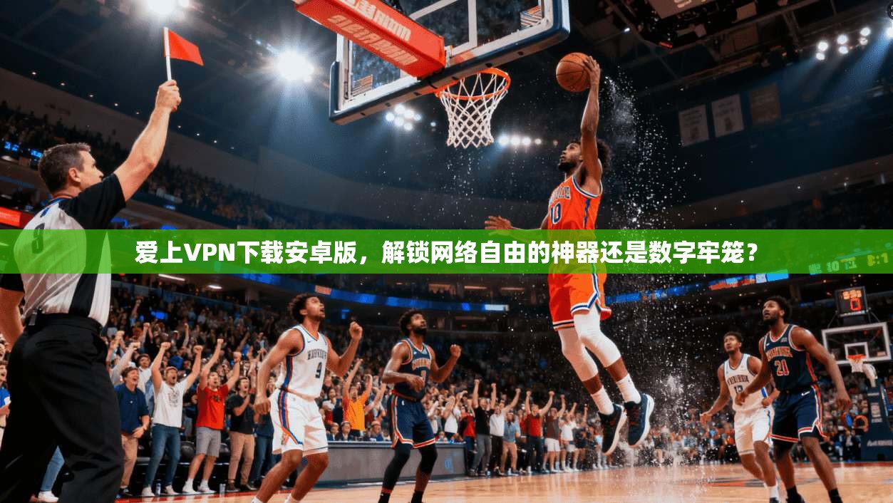 爱上VPN下载安卓版,解锁网络自由的神器还是数字牢笼?