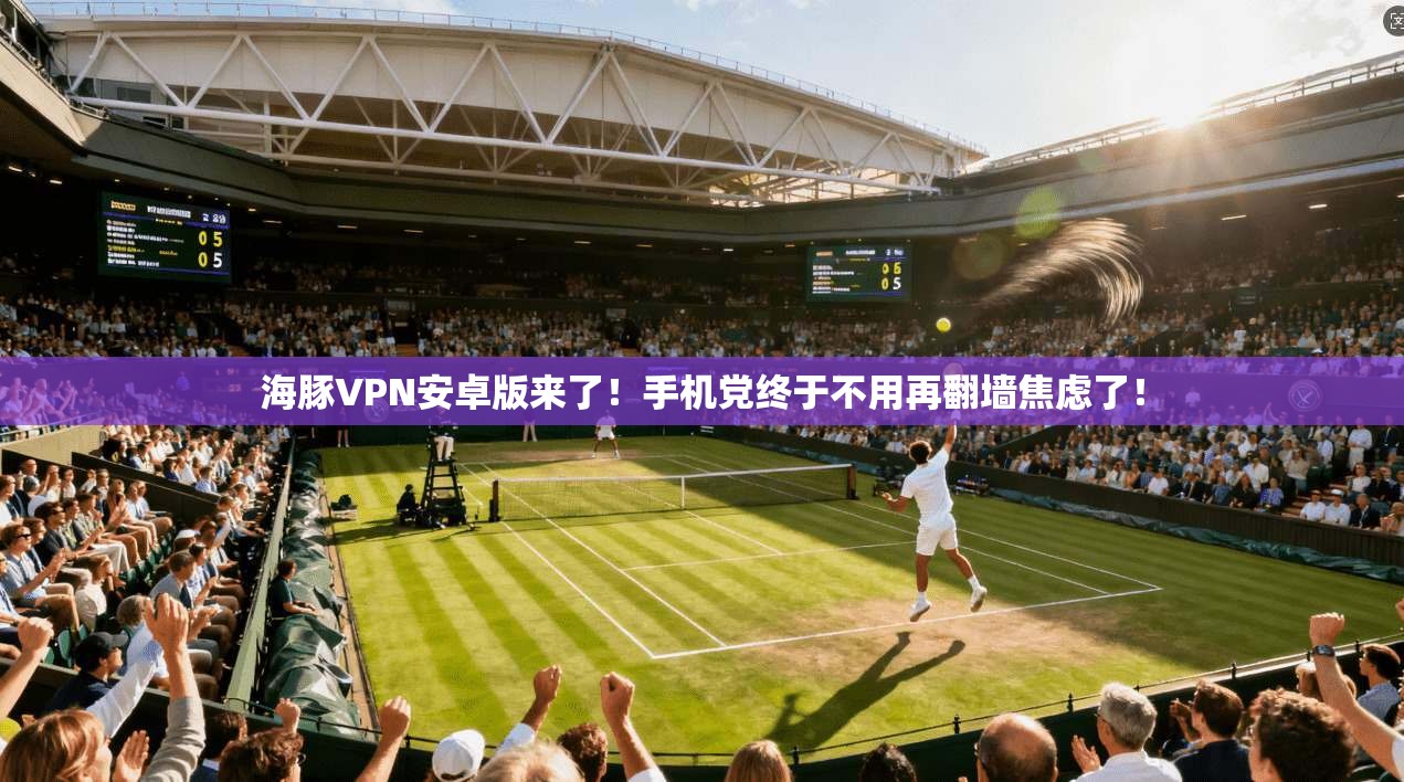 海豚VPN安卓版来了！手机党终于不用再翻墙焦虑了！