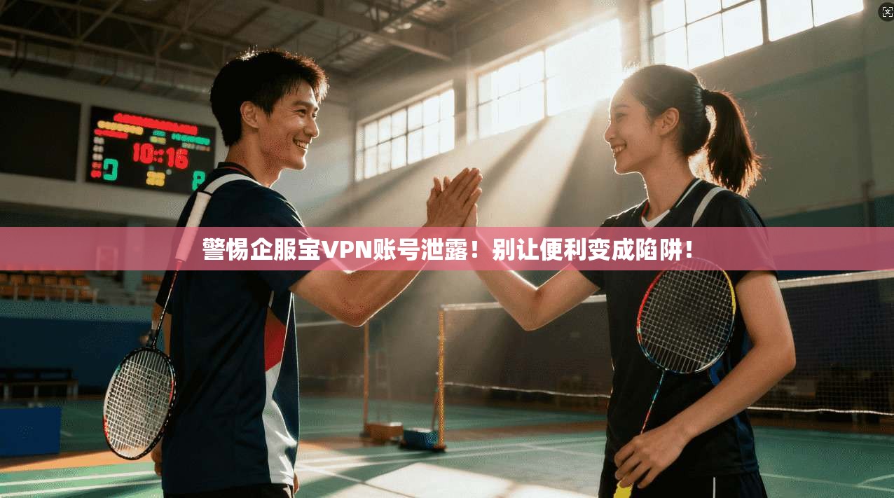 警惕企服宝VPN账号泄露!别让便利变成陷阱!