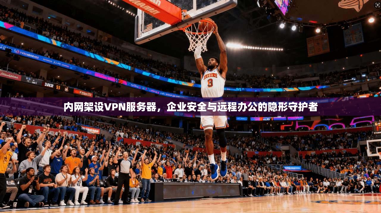 内网架设VPN服务器,企业安全与远程办公的隐形守护者