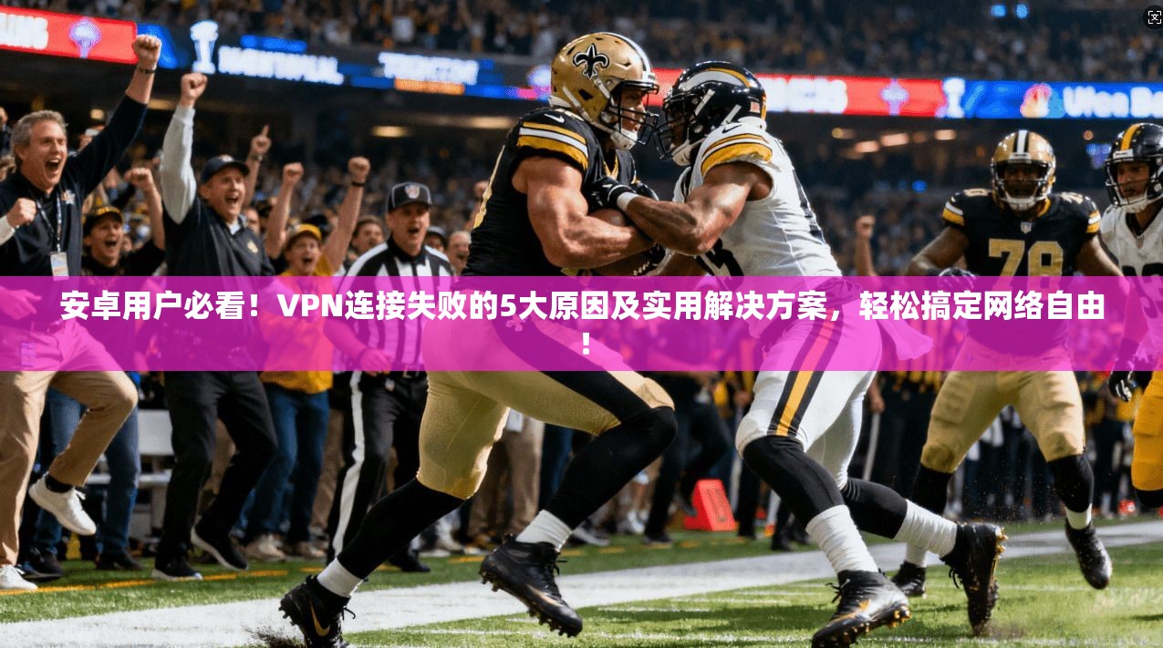 安卓用户必看!VPN连接失败的5大原因及实用解决方案,轻松搞定网络自由!