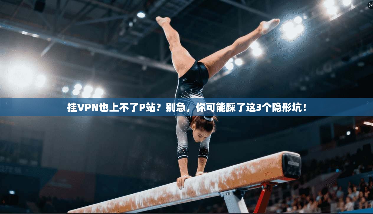 挂VPN也上不了P站?别急,你可能踩了这3个隐形坑!