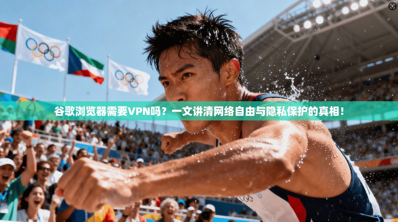 谷歌浏览器需要VPN吗？一文讲清网络自由与隐私保护的真相！