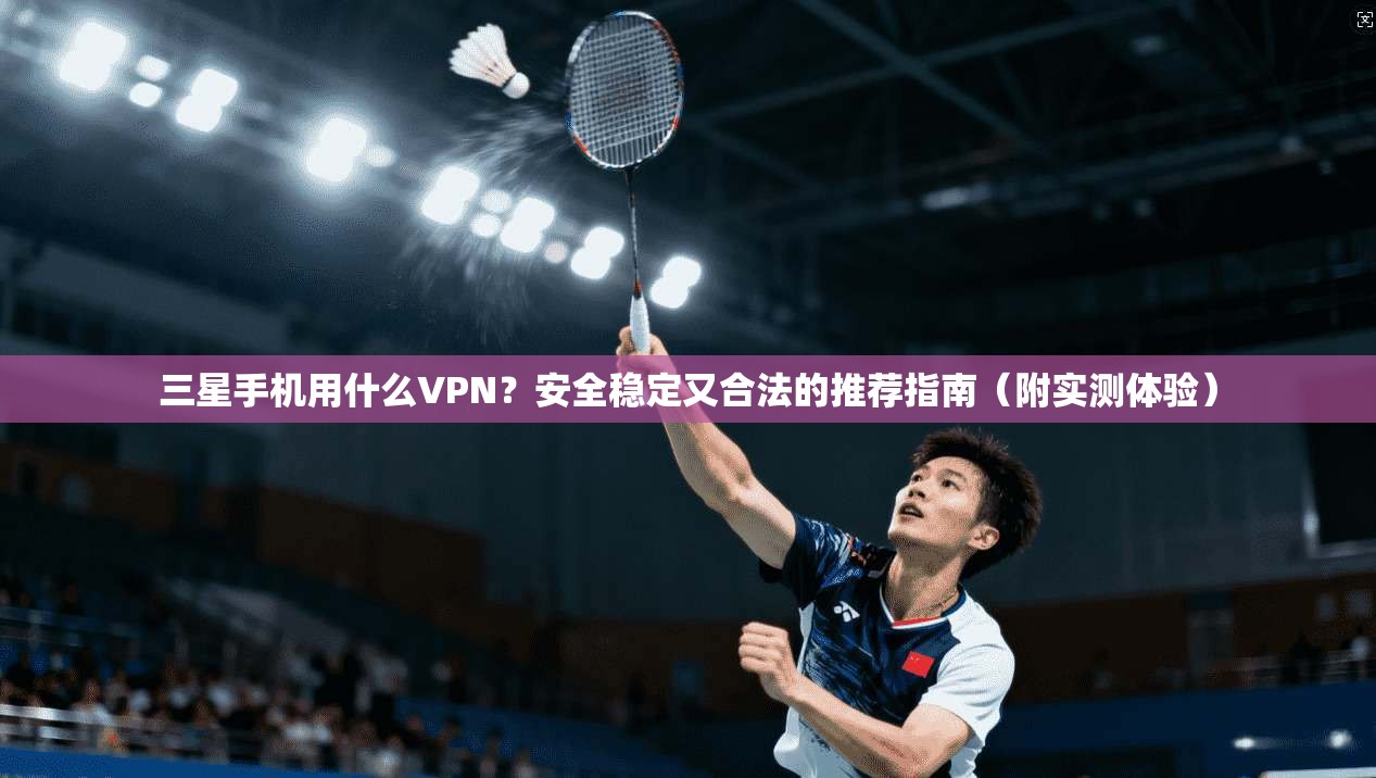 三星手机用什么VPN?安全稳定又合法的推荐指南(附实测体验)