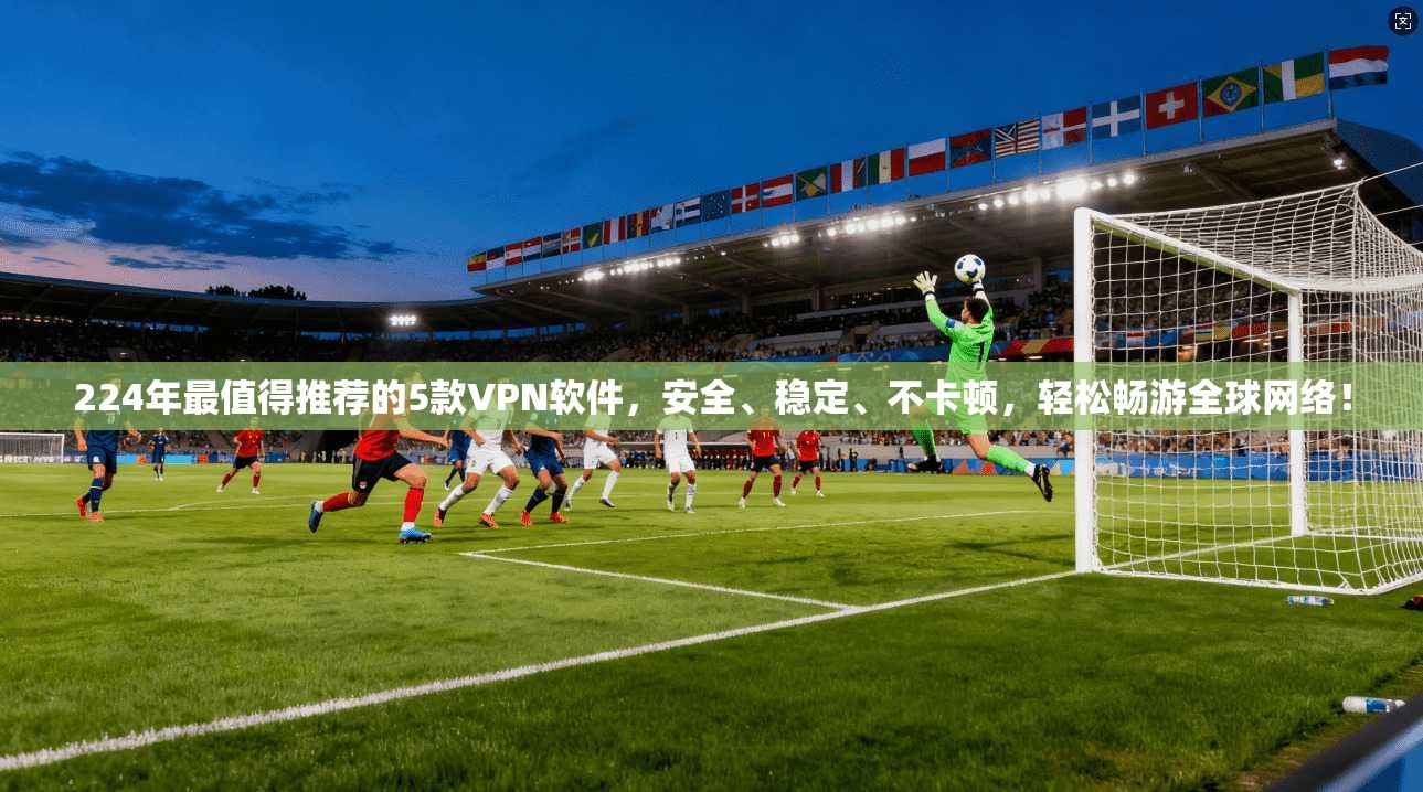 224年最值得推荐的5款VPN软件，安全、稳定、不卡顿，轻松畅游全球网络！