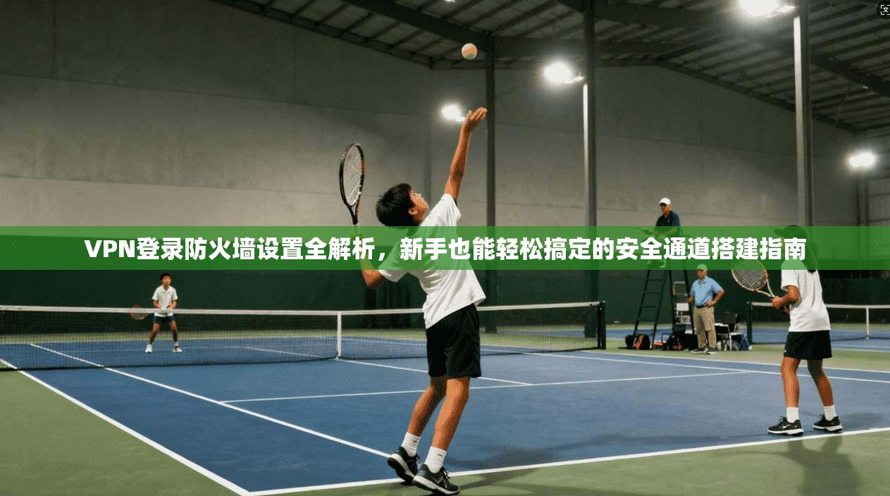 VPN登录防火墙设置全解析，新手也能轻松搞定的安全通道搭建指南