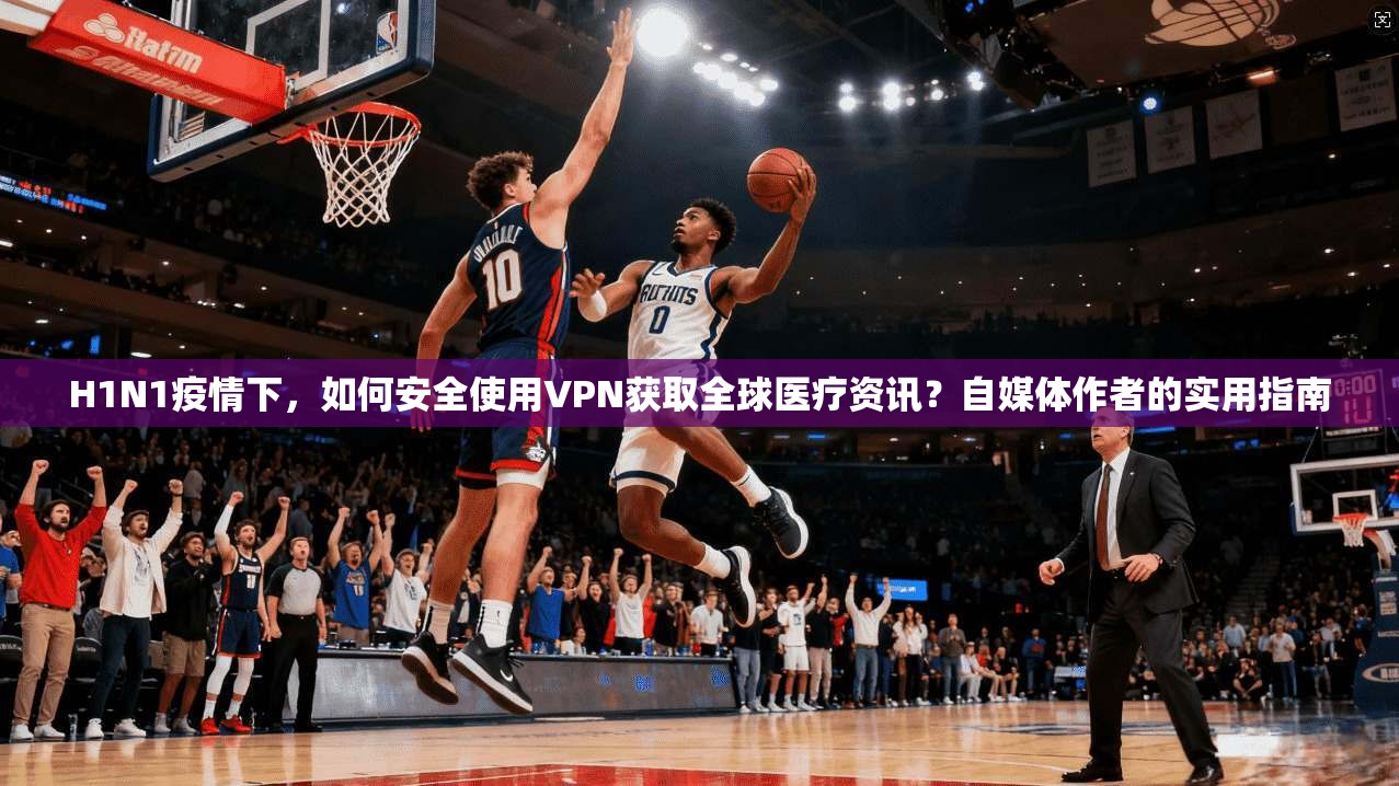 H1N1疫情下,如何安全使用VPN获取全球医疗资讯?自媒体作者的实用指南