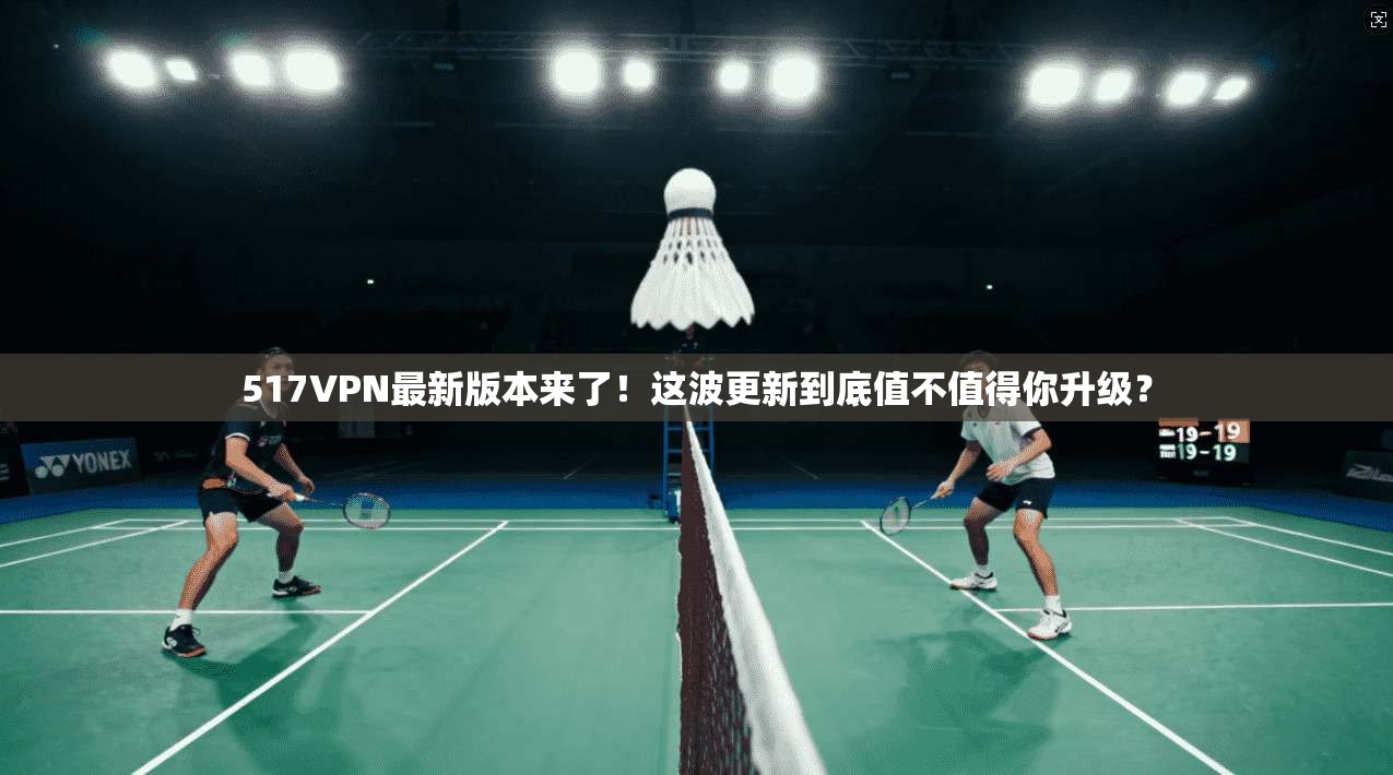 517VPN最新版本来了!这波更新到底值不值得你升级?