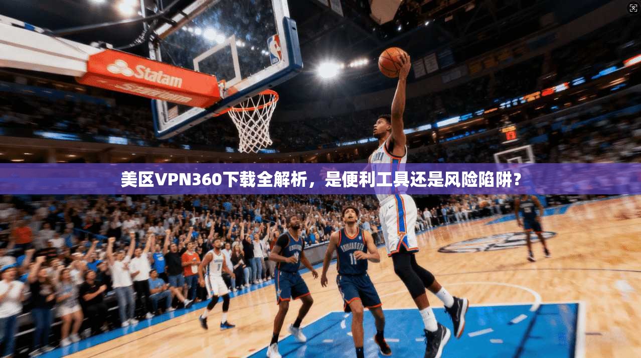 美区VPN360下载全解析,是便利工具还是风险陷阱?