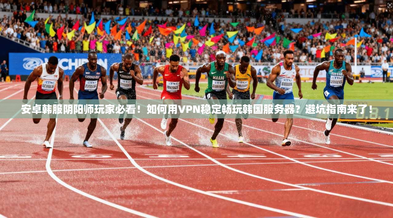 安卓韩服阴阳师玩家必看!如何用VPN稳定畅玩韩国服务器?避坑指南来了!