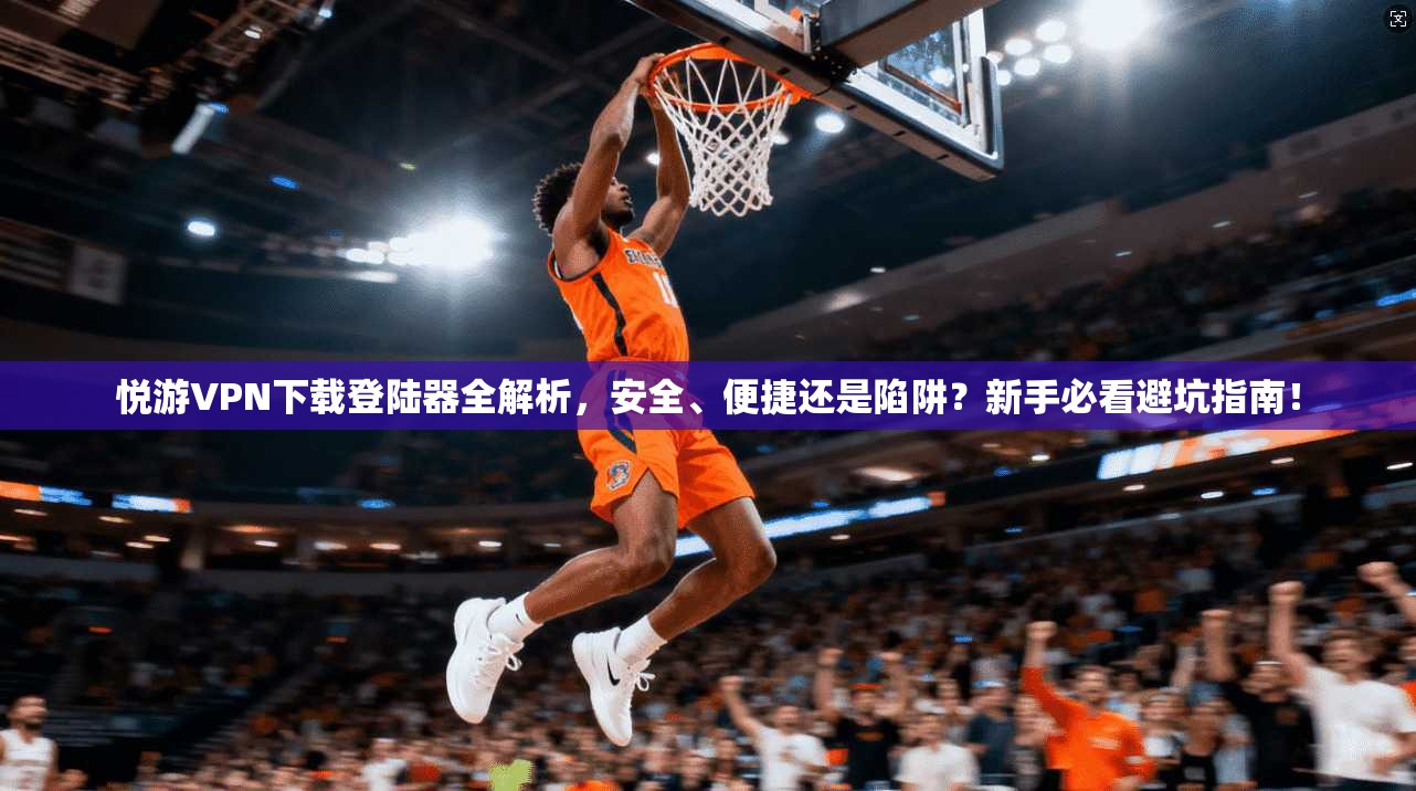 悦游VPN下载登陆器全解析，安全、便捷还是陷阱？新手必看避坑指南！