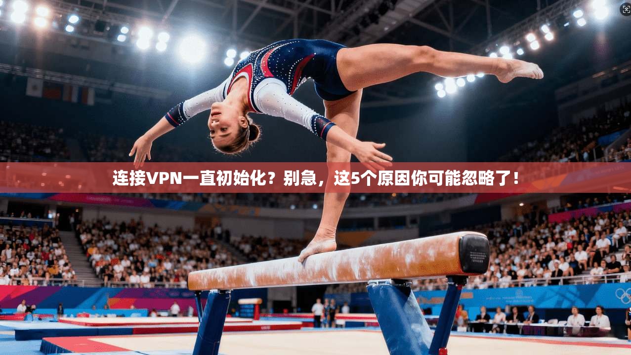 连接VPN一直初始化？别急，这5个原因你可能忽略了！