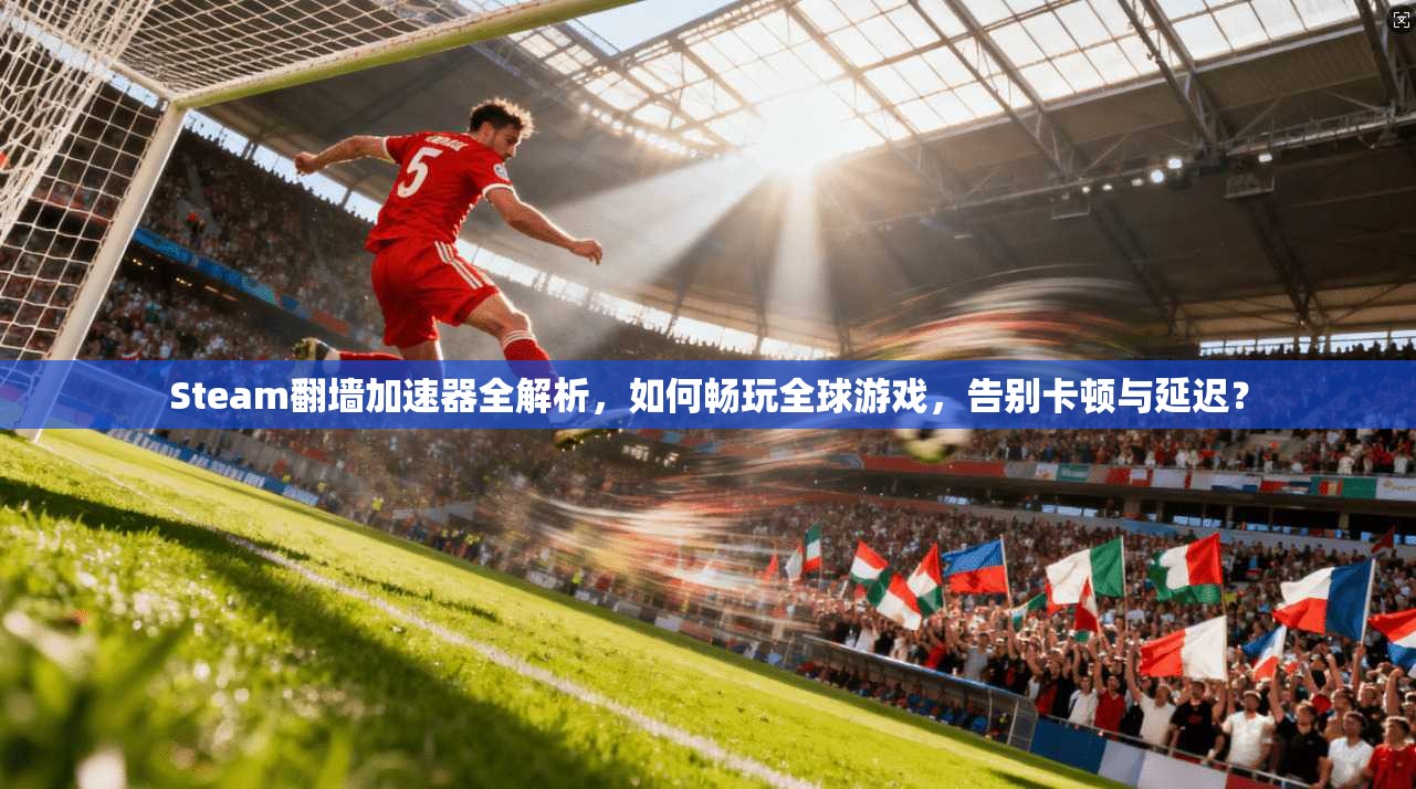 Steam翻墙加速器全解析,如何畅玩全球游戏,告别卡顿与延迟?